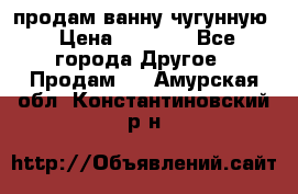  продам ванну чугунную › Цена ­ 7 000 - Все города Другое » Продам   . Амурская обл.,Константиновский р-н